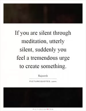 If you are silent through meditation, utterly silent, suddenly you feel a tremendous urge to create something Picture Quote #1