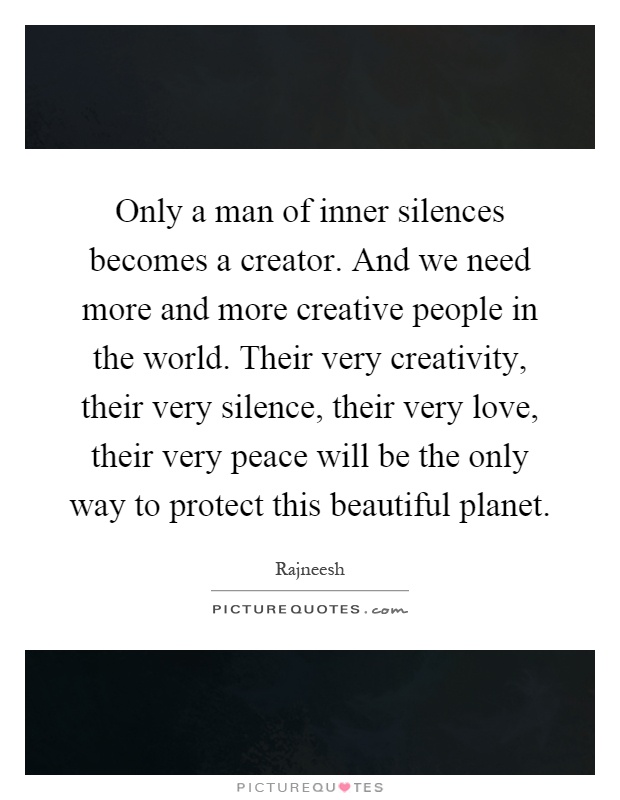 Only a man of inner silences becomes a creator. And we need more and more creative people in the world. Their very creativity, their very silence, their very love, their very peace will be the only way to protect this beautiful planet Picture Quote #1