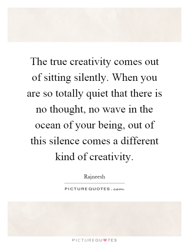 The true creativity comes out of sitting silently. When you are so totally quiet that there is no thought, no wave in the ocean of your being, out of this silence comes a different kind of creativity Picture Quote #1