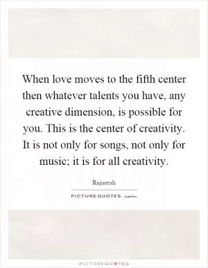 When love moves to the fifth center then whatever talents you have, any creative dimension, is possible for you. This is the center of creativity. It is not only for songs, not only for music; it is for all creativity Picture Quote #1