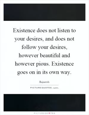 Existence does not listen to your desires, and does not follow your desires, however beautiful and however pious. Existence goes on in its own way Picture Quote #1