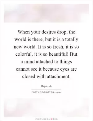 When your desires drop, the world is there, but it is a totally new world. It is so fresh, it is so colorful, it is so beautiful! But a mind attached to things cannot see it because eyes are closed with attachment Picture Quote #1