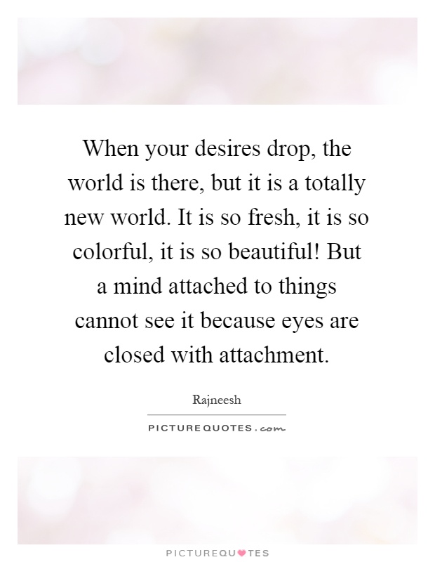 When your desires drop, the world is there, but it is a totally new world. It is so fresh, it is so colorful, it is so beautiful! But a mind attached to things cannot see it because eyes are closed with attachment Picture Quote #1