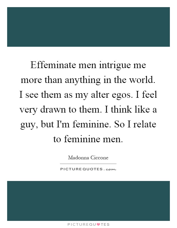 Effeminate men intrigue me more than anything in the world. I see them as my alter egos. I feel very drawn to them. I think like a guy, but I'm feminine. So I relate to feminine men Picture Quote #1