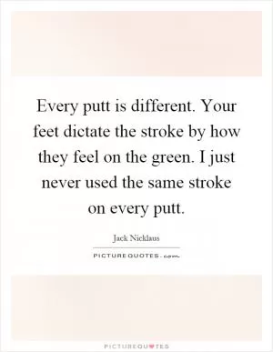 Every putt is different. Your feet dictate the stroke by how they feel on the green. I just never used the same stroke on every putt Picture Quote #1
