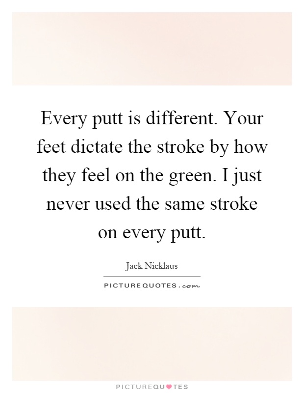 Every putt is different. Your feet dictate the stroke by how they feel on the green. I just never used the same stroke on every putt Picture Quote #1