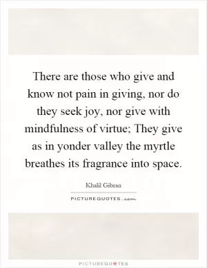 There are those who give and know not pain in giving, nor do they seek joy, nor give with mindfulness of virtue; They give as in yonder valley the myrtle breathes its fragrance into space Picture Quote #1