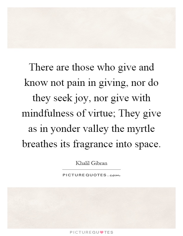 There are those who give and know not pain in giving, nor do they seek joy, nor give with mindfulness of virtue; They give as in yonder valley the myrtle breathes its fragrance into space Picture Quote #1