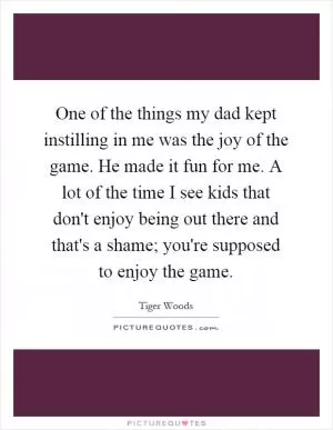 One of the things my dad kept instilling in me was the joy of the game. He made it fun for me. A lot of the time I see kids that don't enjoy being out there and that's a shame; you're supposed to enjoy the game Picture Quote #1