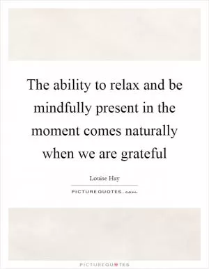 The ability to relax and be mindfully present in the moment comes naturally when we are grateful Picture Quote #1