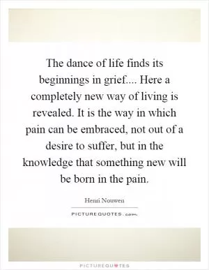 The dance of life finds its beginnings in grief.... Here a completely new way of living is revealed. It is the way in which pain can be embraced, not out of a desire to suffer, but in the knowledge that something new will be born in the pain Picture Quote #1