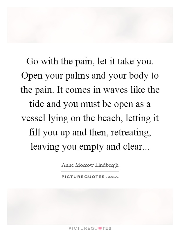 Go with the pain, let it take you. Open your palms and your body to the pain. It comes in waves like the tide and you must be open as a vessel lying on the beach, letting it fill you up and then, retreating, leaving you empty and clear Picture Quote #1