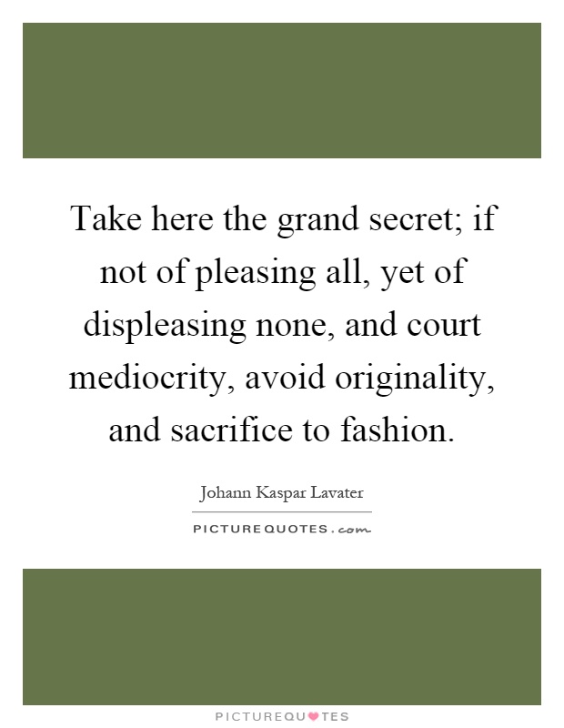Take here the grand secret; if not of pleasing all, yet of displeasing none, and court mediocrity, avoid originality, and sacrifice to fashion Picture Quote #1