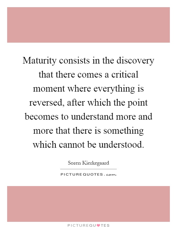 Maturity consists in the discovery that there comes a critical moment where everything is reversed, after which the point becomes to understand more and more that there is something which cannot be understood Picture Quote #1