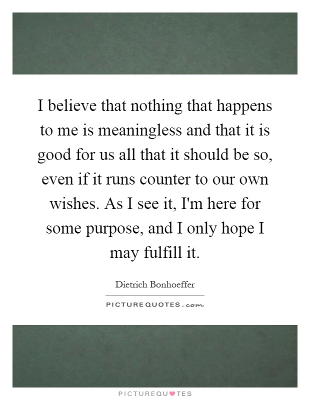 I believe that nothing that happens to me is meaningless and that it is good for us all that it should be so, even if it runs counter to our own wishes. As I see it, I'm here for some purpose, and I only hope I may fulfill it Picture Quote #1