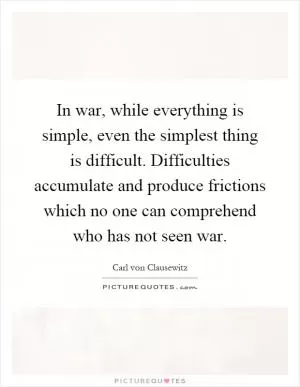In war, while everything is simple, even the simplest thing is difficult. Difficulties accumulate and produce frictions which no one can comprehend who has not seen war Picture Quote #1