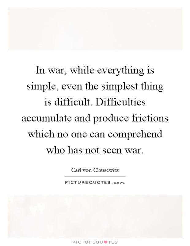 In war, while everything is simple, even the simplest thing is difficult. Difficulties accumulate and produce frictions which no one can comprehend who has not seen war Picture Quote #1