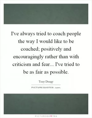 I've always tried to coach people the way I would like to be coached; positively and encouragingly rather than with criticism and fear... I've tried to be as fair as possible Picture Quote #1