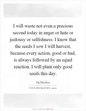 I will waste not even a precious second today in anger or hate or jealousy or selfishness. I know that the seeds I sow I will harvest, because every action, good or bad, is always followed by an equal reaction. I will plant only good seeds this day Picture Quote #1