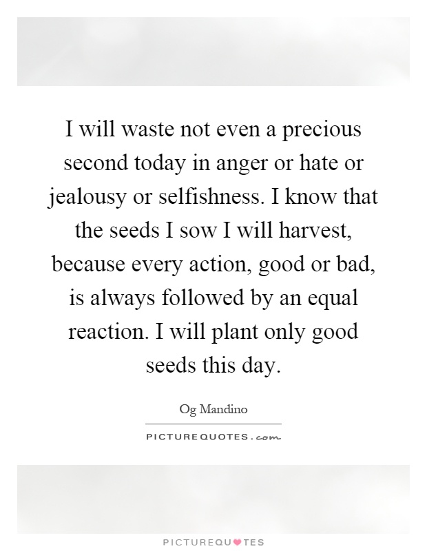 I will waste not even a precious second today in anger or hate or jealousy or selfishness. I know that the seeds I sow I will harvest, because every action, good or bad, is always followed by an equal reaction. I will plant only good seeds this day Picture Quote #1