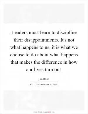 Leaders must learn to discipline their disappointments. It's not what happens to us, it is what we choose to do about what happens that makes the difference in how our lives turn out Picture Quote #1