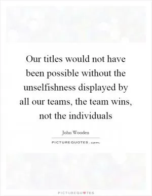 Our titles would not have been possible without the unselfishness displayed by all our teams, the team wins, not the individuals Picture Quote #1