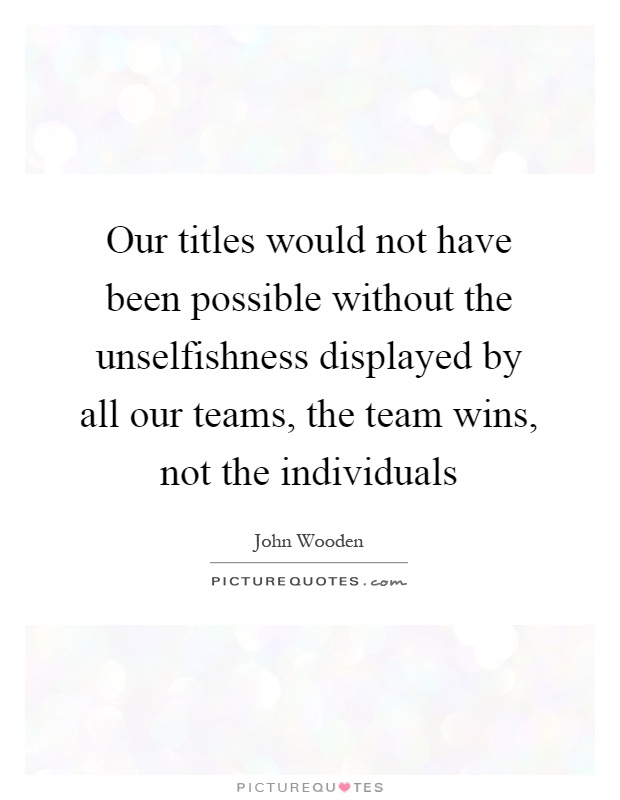 Our titles would not have been possible without the unselfishness displayed by all our teams, the team wins, not the individuals Picture Quote #1