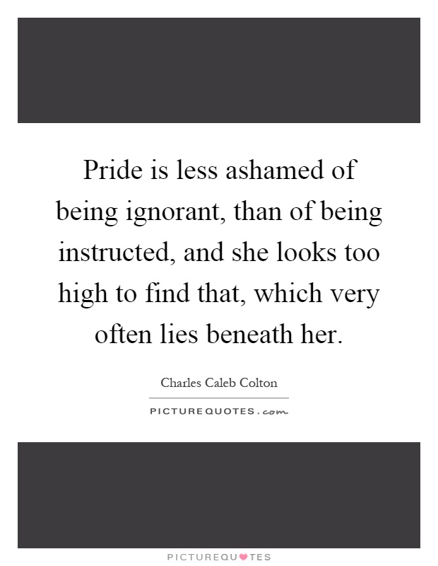 Pride is less ashamed of being ignorant, than of being instructed, and she looks too high to find that, which very often lies beneath her Picture Quote #1