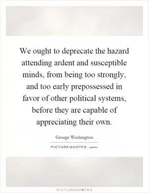 We ought to deprecate the hazard attending ardent and susceptible minds, from being too strongly, and too early prepossessed in favor of other political systems, before they are capable of appreciating their own Picture Quote #1