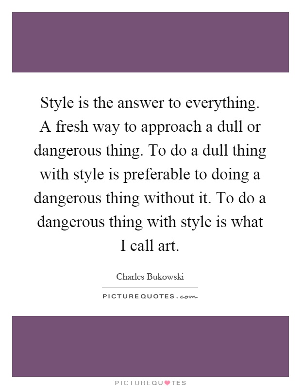 Style is the answer to everything. A fresh way to approach a dull or dangerous thing. To do a dull thing with style is preferable to doing a dangerous thing without it. To do a dangerous thing with style is what I call art Picture Quote #1