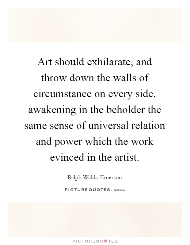 Art should exhilarate, and throw down the walls of circumstance on every side, awakening in the beholder the same sense of universal relation and power which the work evinced in the artist Picture Quote #1