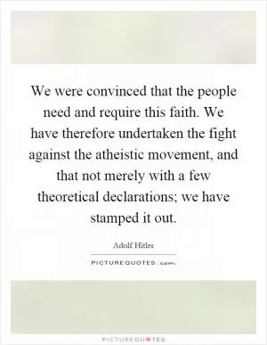 We were convinced that the people need and require this faith. We have therefore undertaken the fight against the atheistic movement, and that not merely with a few theoretical declarations; we have stamped it out Picture Quote #1