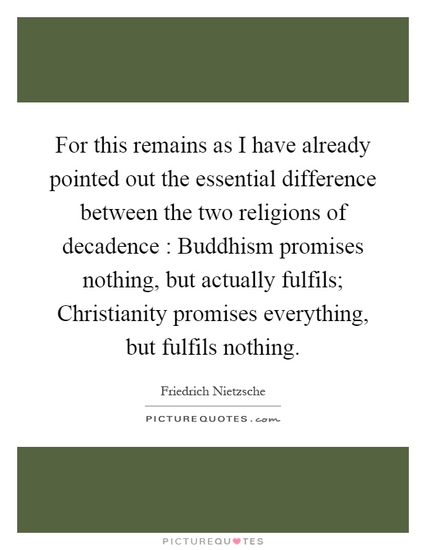 For this remains as I have already pointed out the essential difference between the two religions of decadence : Buddhism promises nothing, but actually fulfils; Christianity promises everything, but fulfils nothing Picture Quote #1
