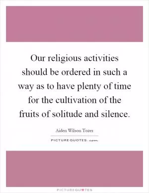 Our religious activities should be ordered in such a way as to have plenty of time for the cultivation of the fruits of solitude and silence Picture Quote #1