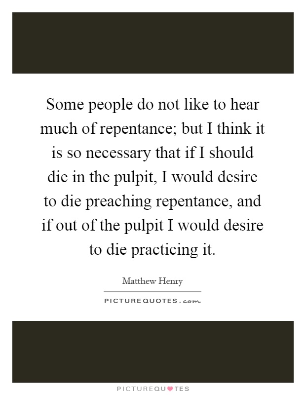 Some people do not like to hear much of repentance; but I think it is so necessary that if I should die in the pulpit, I would desire to die preaching repentance, and if out of the pulpit I would desire to die practicing it Picture Quote #1