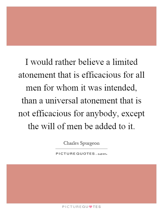 I would rather believe a limited atonement that is efficacious for all men for whom it was intended, than a universal atonement that is not efficacious for anybody, except the will of men be added to it Picture Quote #1
