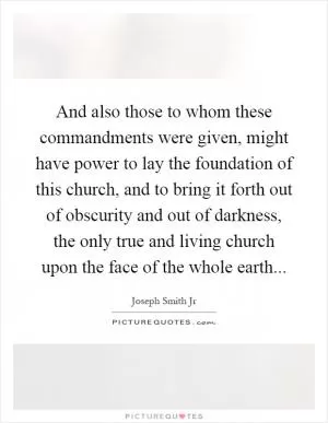 And also those to whom these commandments were given, might have power to lay the foundation of this church, and to bring it forth out of obscurity and out of darkness, the only true and living church upon the face of the whole earth Picture Quote #1