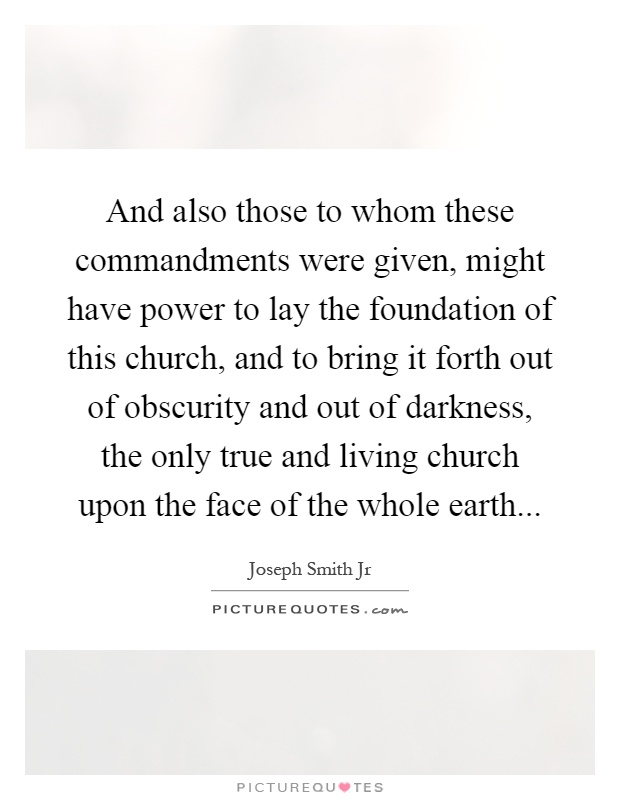 And also those to whom these commandments were given, might have power to lay the foundation of this church, and to bring it forth out of obscurity and out of darkness, the only true and living church upon the face of the whole earth Picture Quote #1