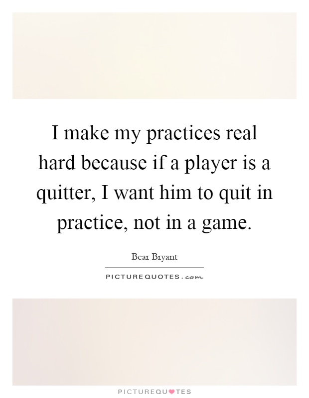 I make my practices real hard because if a player is a quitter, I want him to quit in practice, not in a game Picture Quote #1