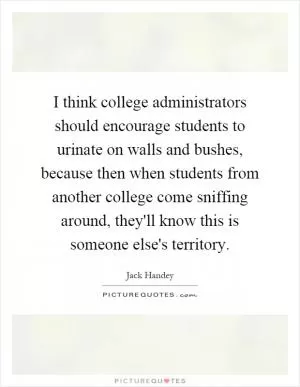 I think college administrators should encourage students to urinate on walls and bushes, because then when students from another college come sniffing around, they'll know this is someone else's territory Picture Quote #1