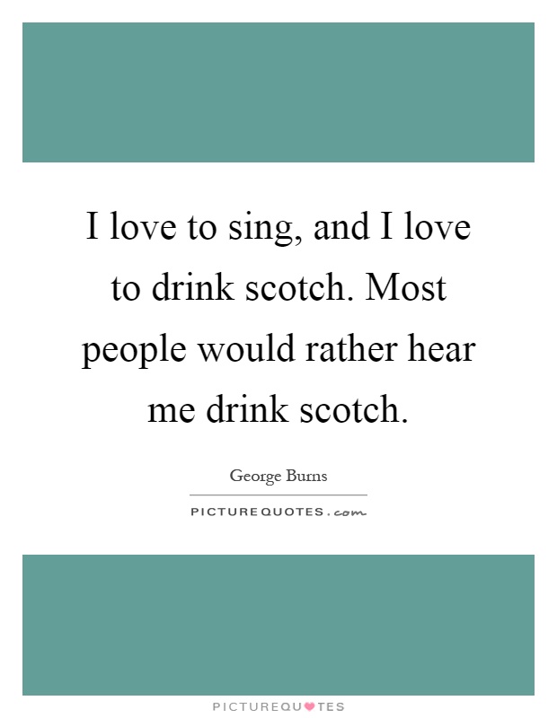 I love to sing, and I love to drink scotch. Most people would rather hear me drink scotch Picture Quote #1