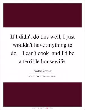 If I didn't do this well, I just wouldn't have anything to do... I can't cook, and I'd be a terrible housewife Picture Quote #1