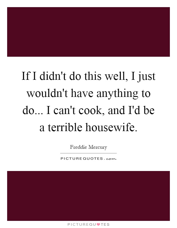 If I didn't do this well, I just wouldn't have anything to do... I can't cook, and I'd be a terrible housewife Picture Quote #1