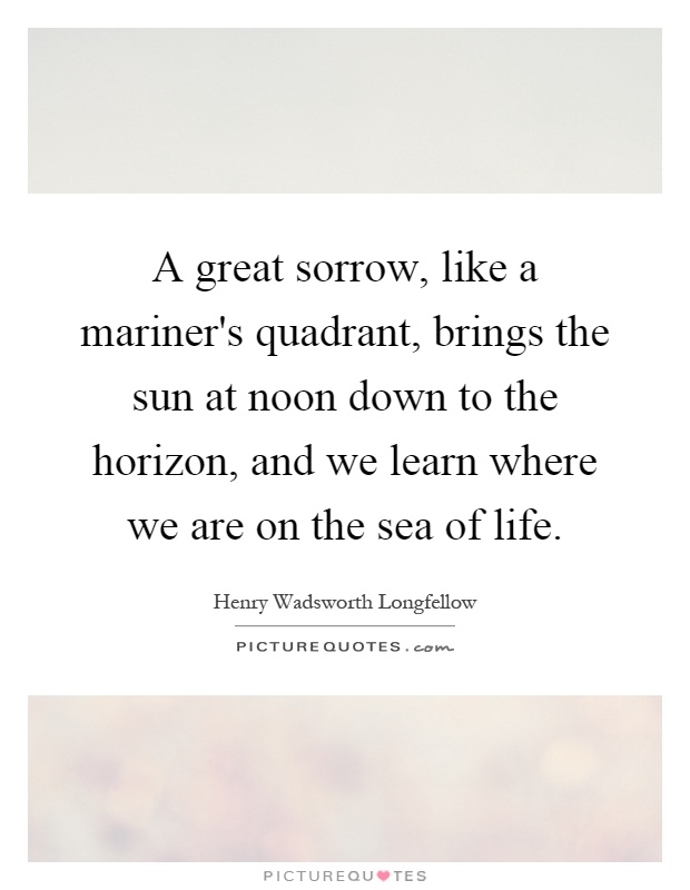 A great sorrow, like a mariner's quadrant, brings the sun at noon down to the horizon, and we learn where we are on the sea of life Picture Quote #1