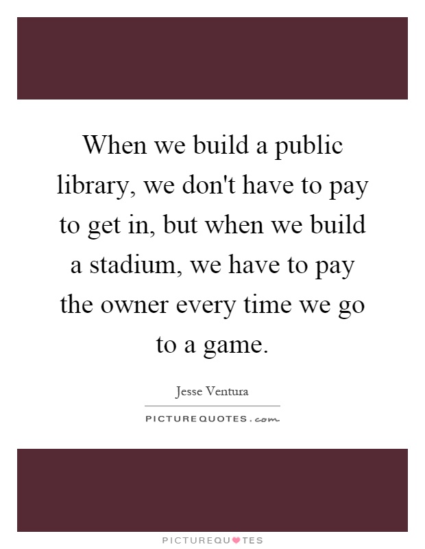 When we build a public library, we don't have to pay to get in, but when we build a stadium, we have to pay the owner every time we go to a game Picture Quote #1