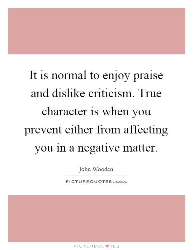 It is normal to enjoy praise and dislike criticism. True character is when you prevent either from affecting you in a negative matter Picture Quote #1