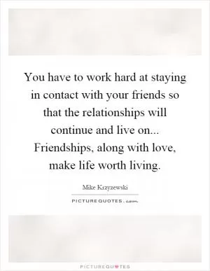 You have to work hard at staying in contact with your friends so that the relationships will continue and live on... Friendships, along with love, make life worth living Picture Quote #1