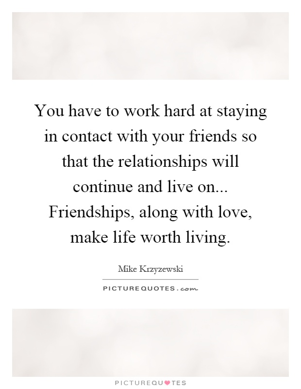 You have to work hard at staying in contact with your friends so that the relationships will continue and live on... Friendships, along with love, make life worth living Picture Quote #1