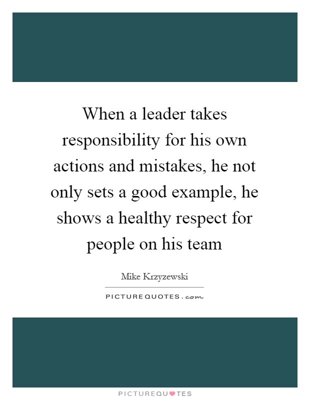 When a leader takes responsibility for his own actions and mistakes, he not only sets a good example, he shows a healthy respect for people on his team Picture Quote #1