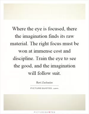Where the eye is focused, there the imagination finds its raw material. The right focus must be won at immense cost and discipline. Train the eye to see the good, and the imagination will follow suit Picture Quote #1